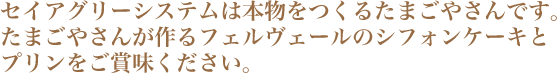 セイアグリーシステムは本物をつくるたまごやさんです。たまごやさんが作るフェルヴェールのシフォンケーキとプリンをご賞味ください。 セイアグリーシステムは本物をつくるたまごやさんです。たまごやさんが作るフェルヴェールのシフォンケーキとプリンをご賞味ください。