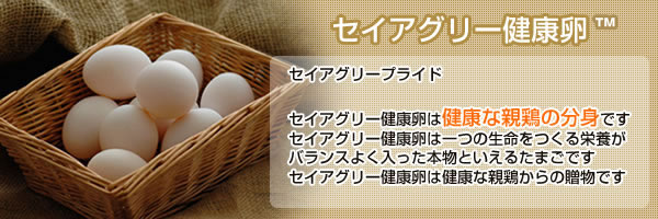 [セイアグリー健康卵]セイアグリープライド:セイアグリー健康卵は健康な親鶏の分身です セイアグリー健康卵は一つの生命をつくる栄養がバランスよく入った本物といえるたまごです セイアグリー健康卵は健康な親鶏からの贈物です